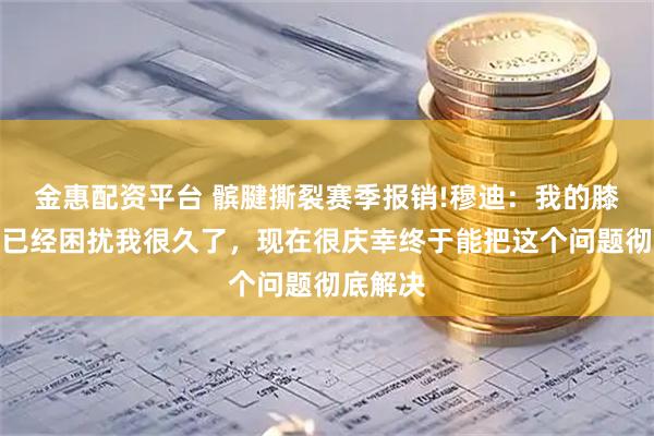金惠配资平台 髌腱撕裂赛季报销!穆迪：我的膝盖问题已经困扰我很久了，现在很庆幸终于能把这个问题彻底解决