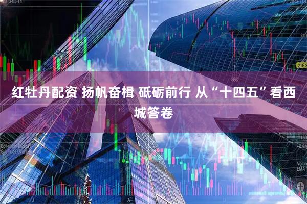 红牡丹配资 扬帆奋楫 砥砺前行 从“十四五”看西城答卷
