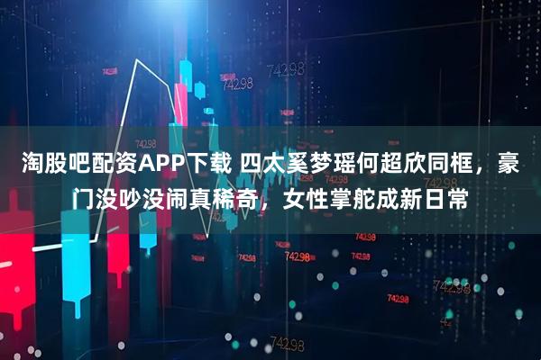淘股吧配资APP下载 四太奚梦瑶何超欣同框，豪门没吵没闹真稀奇，女性掌舵成新日常