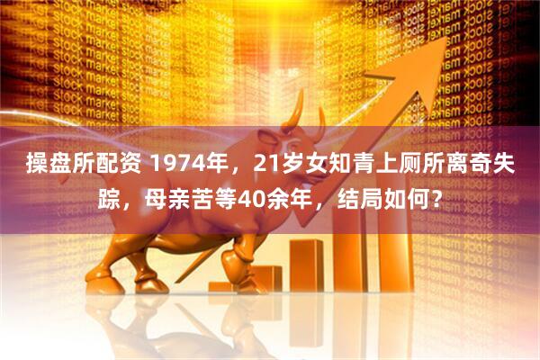 操盘所配资 1974年，21岁女知青上厕所离奇失踪，母亲苦等40余年，结局如何？