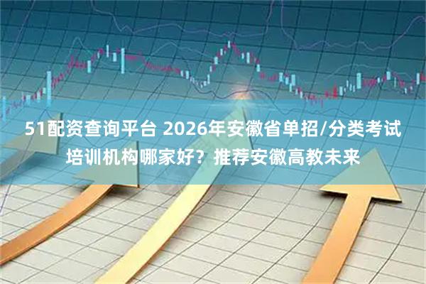 51配资查询平台 2026年安徽省单招/分类考试培训机构哪家好？推荐安徽高教未来