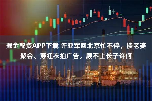 掘金配资APP下载 许亚军回北京忙不停，搂老婆聚会、穿红衣拍广告，顾不上长子许何