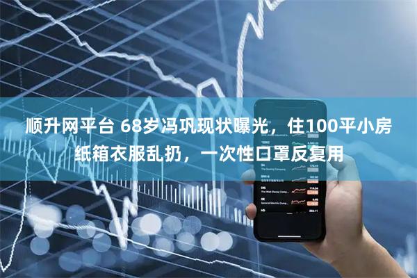顺升网平台 68岁冯巩现状曝光，住100平小房纸箱衣服乱扔，一次性口罩反复用