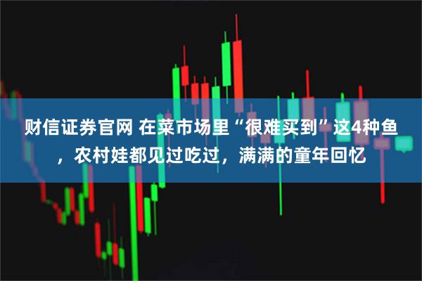 财信证券官网 在菜市场里“很难买到”这4种鱼，农村娃都见过吃过，满满的童年回忆
