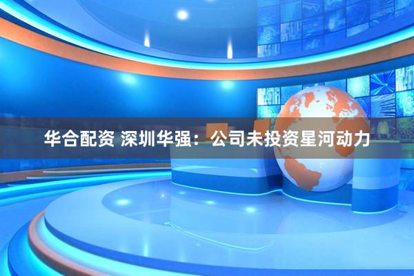 华合配资 深圳华强：公司未投资星河动力