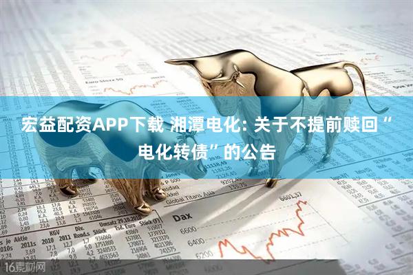 宏益配资APP下载 湘潭电化: 关于不提前赎回“电化转债”的公告
