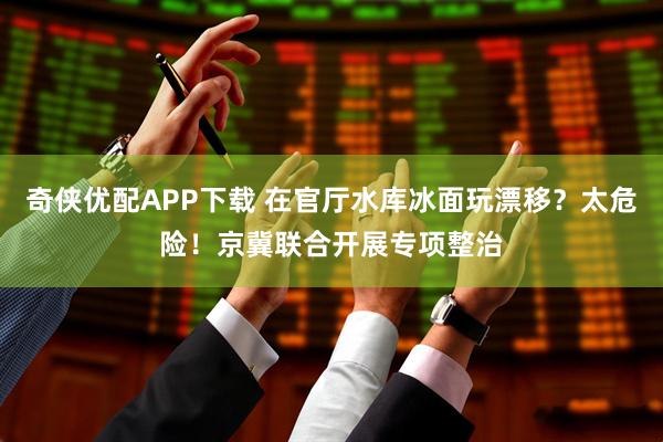 奇侠优配APP下载 在官厅水库冰面玩漂移？太危险！京冀联合开展专项整治