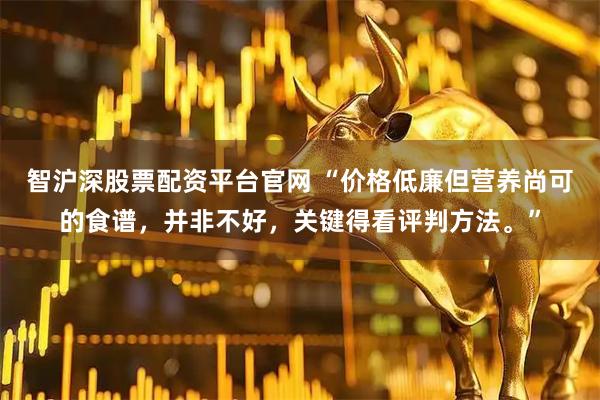 智沪深股票配资平台官网 “价格低廉但营养尚可的食谱，并非不好，关键得看评判方法。”