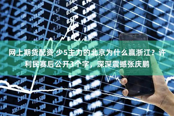 网上期货配资 少5主力的北京为什么赢浙江？许利民赛后公开3个字，深深震撼张庆鹏