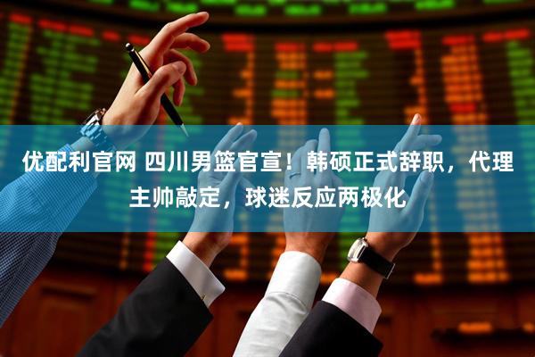 优配利官网 四川男篮官宣！韩硕正式辞职，代理主帅敲定，球迷反应两极化