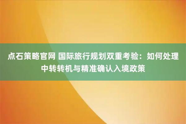 点石策略官网 国际旅行规划双重考验：如何处理中转转机与精准确认入境政策