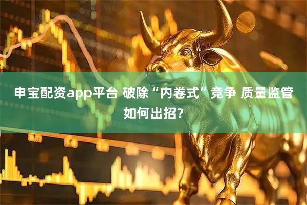 申宝配资app平台 破除“内卷式”竞争 质量监管如何出招？