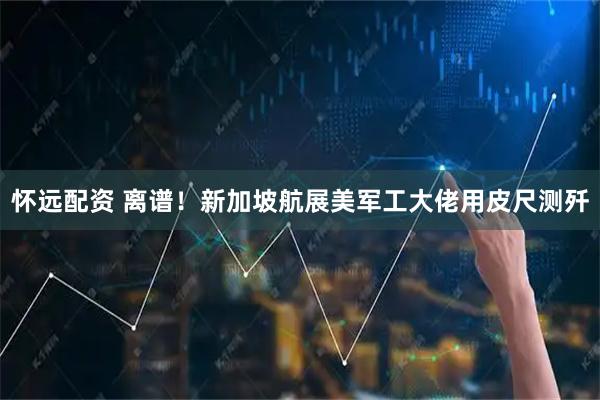 怀远配资 离谱！新加坡航展美军工大佬用皮尺测歼