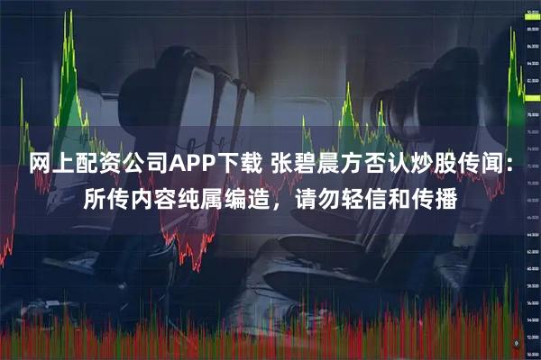 网上配资公司APP下载 张碧晨方否认炒股传闻：所传内容纯属编造，请勿轻信和传播