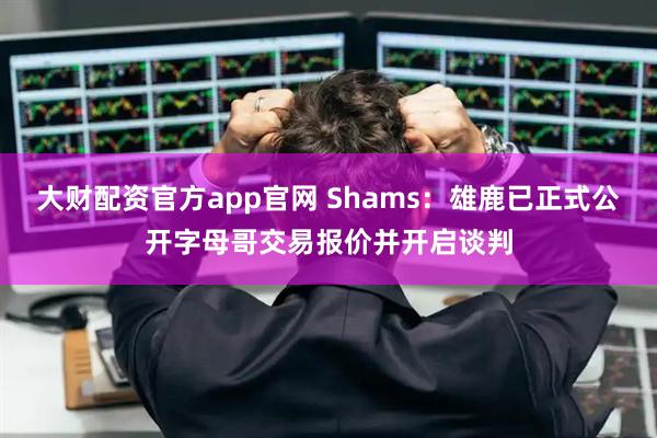 大财配资官方app官网 Shams：雄鹿已正式公开字母哥交易报价并开启谈判